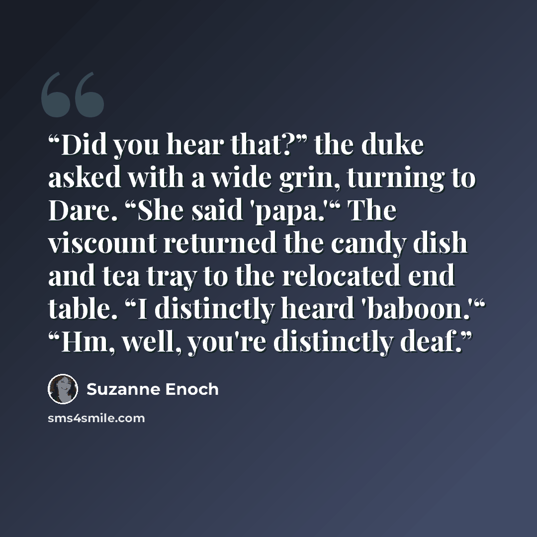 “Did you hear that?” the duke asked with a wide grin, turning to Dare. “She said 'papa.'“ The viscount returned the candy dish and tea tray to the relocated end table. “I distinctly heard 'baboon.'“ “Hm, well, you're distinctly deaf.” quote by Suzanne Enoch