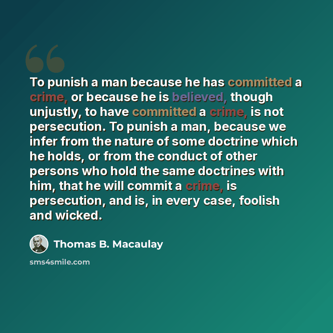 “To punish a man because he has committed a crime, or because he is believed, though unjustly, to have committed a crime, is not persecution. To punish a man, because we infer from the nature of some doctrine which he holds, or from the conduct of other persons who hold the same doctrines with him…” quote by Thomas B. Macaulay