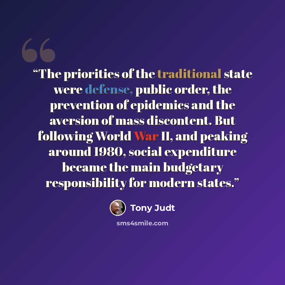 “The priorities of the traditional state were defense, public order, the prevention of epidemics and the aversion of mass discontent. But following World War II, and peaking around 1980, social expenditure became the main budgetary responsibility for modern states.” quote by Tony Judt