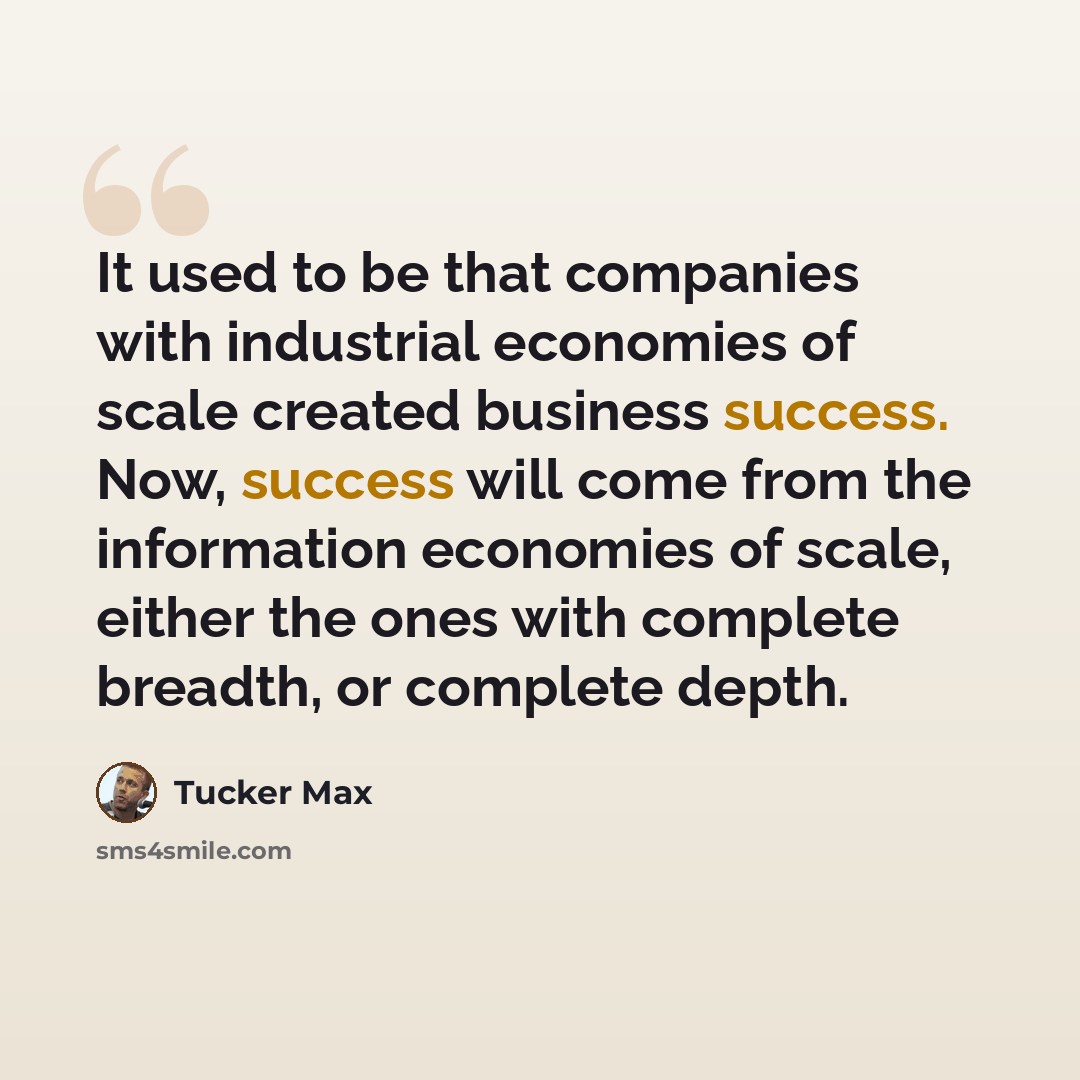 “It used to be that companies with industrial economies of scale created business success. Now, success will come from the information economies of scale, either the ones with complete breadth, or complete depth.” quote by Tucker Max