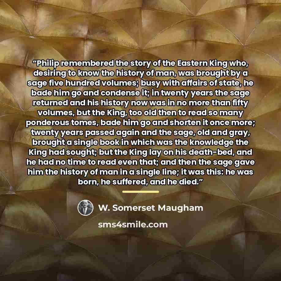 “Philip remembered the story of the Eastern King who, desiring to know the history of man, was brought by a sage five hundred volumes; busy with affairs of state, he bade him go and condense it; in twenty years the sage returned and his history now was in no more than fifty volumes, but the King…” quote by W. Somerset Maugham