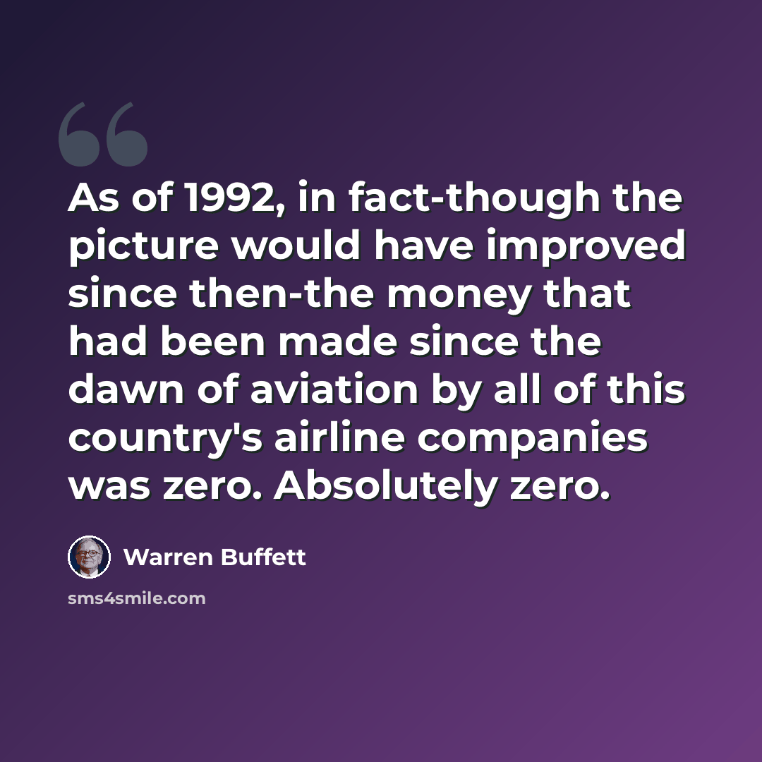 “As of 1992, in fact-though the picture would have improved since then-the money that had been made since the dawn of aviation by all of this country's airline companies was zero. Absolutely zero.” quote by Warren Buffett