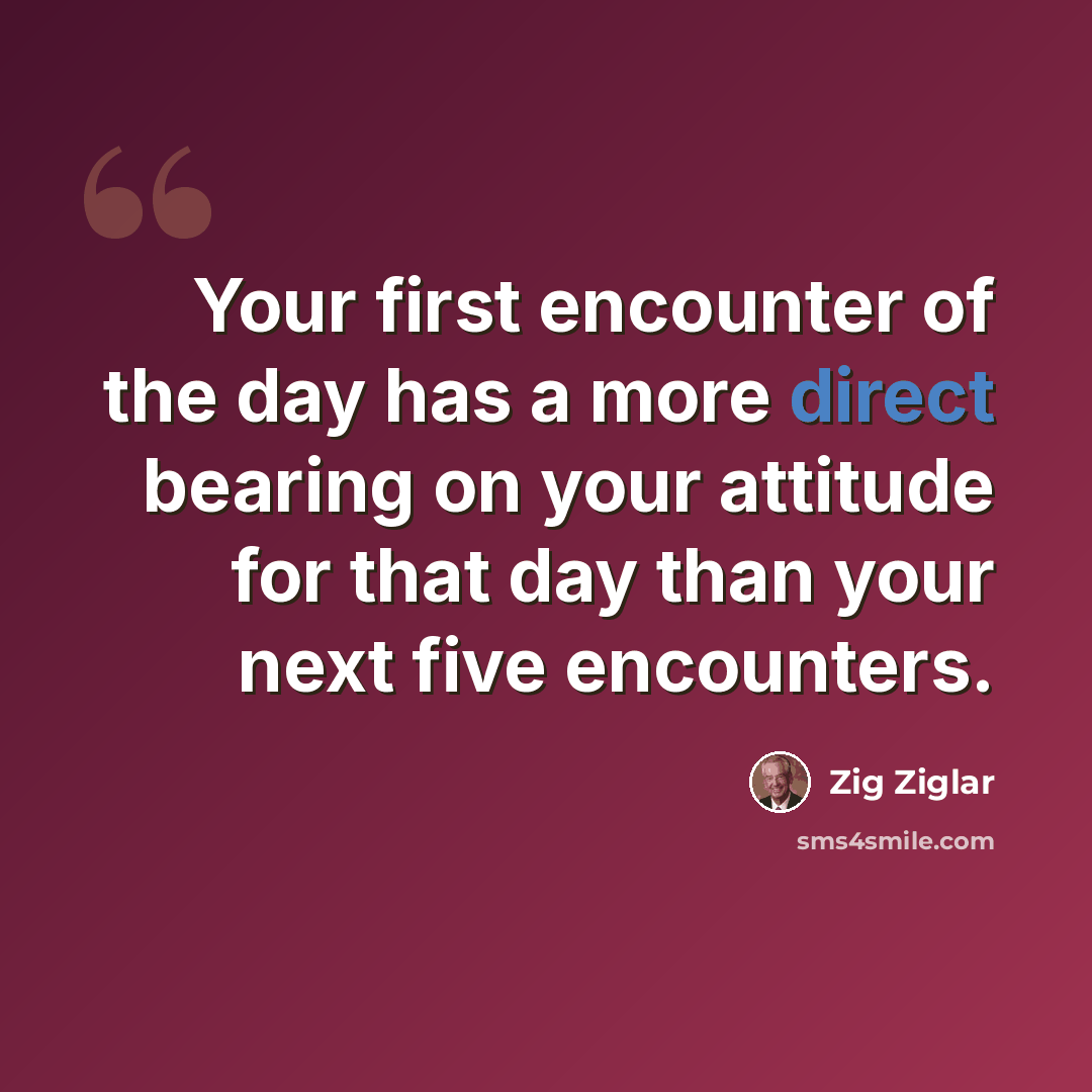 “Your first encounter of the day has a more direct bearing on your attitude for that day than your next five encounters.” quote by Zig Ziglar