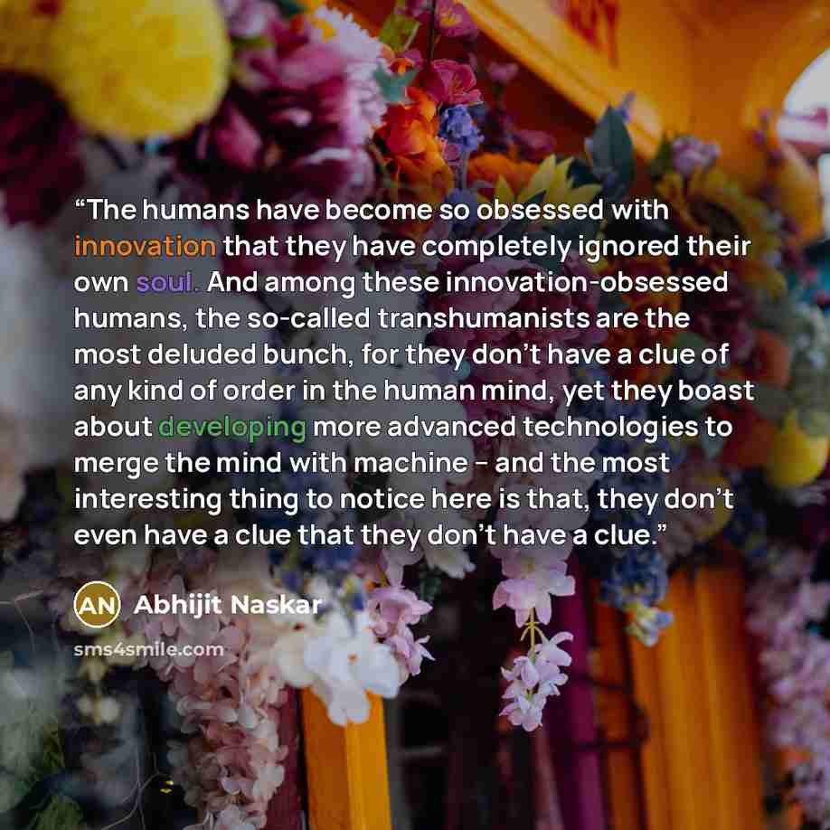 “The humans have become so obsessed with innovation that they have completely ignored their own soul. And among these innovation-obsessed humans, the so-called transhumanists are the most deluded bunch, for they don’t have a clue of any kind of order in the human mind, yet they boast about…” quote by Abhijit Naskar
