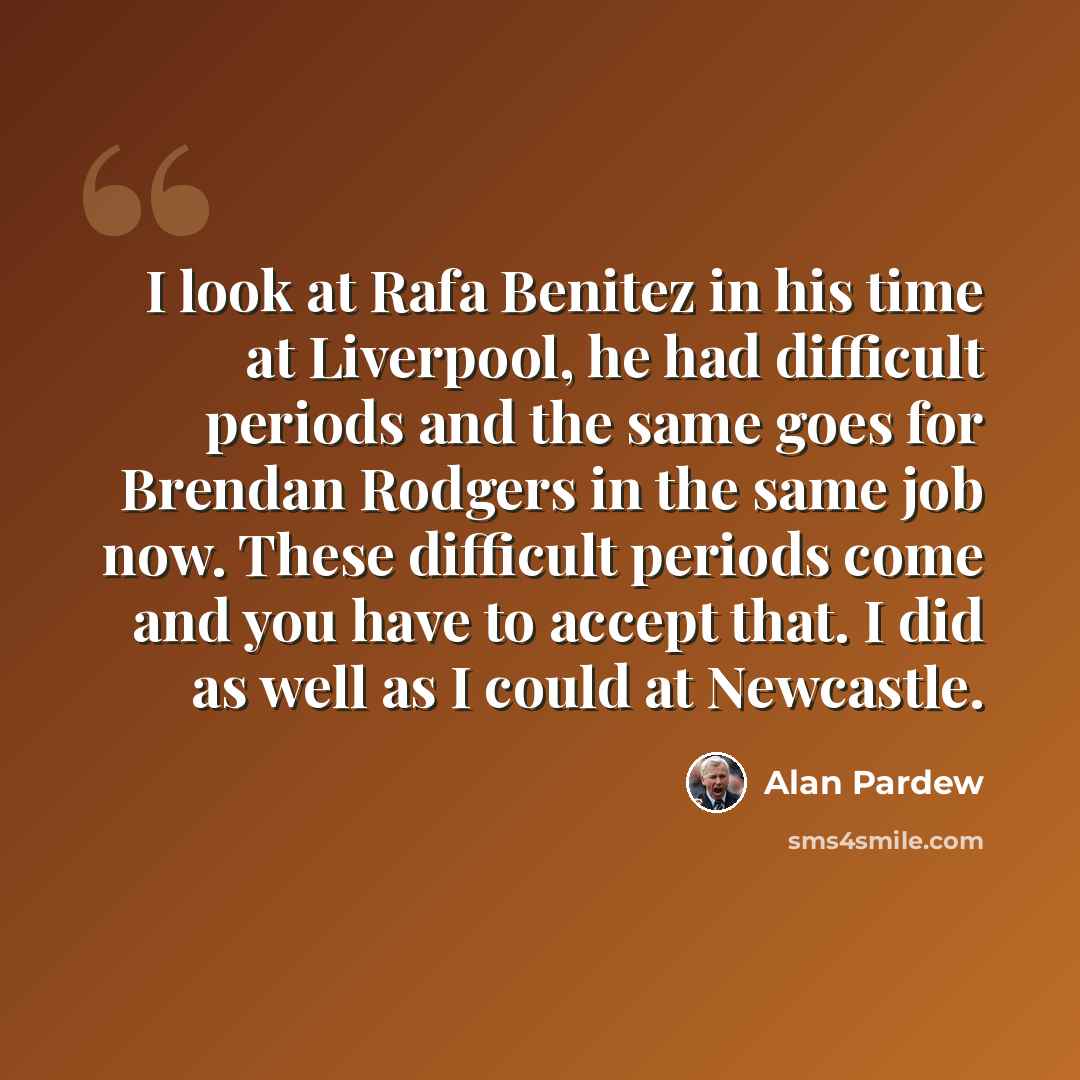 “I look at Rafa Benitez in his time at Liverpool, he had difficult periods and the same goes for Brendan Rodgers in the same job now. These difficult periods come and you have to accept that. I did as well as I could at Newcastle.” quote by Alan Pardew