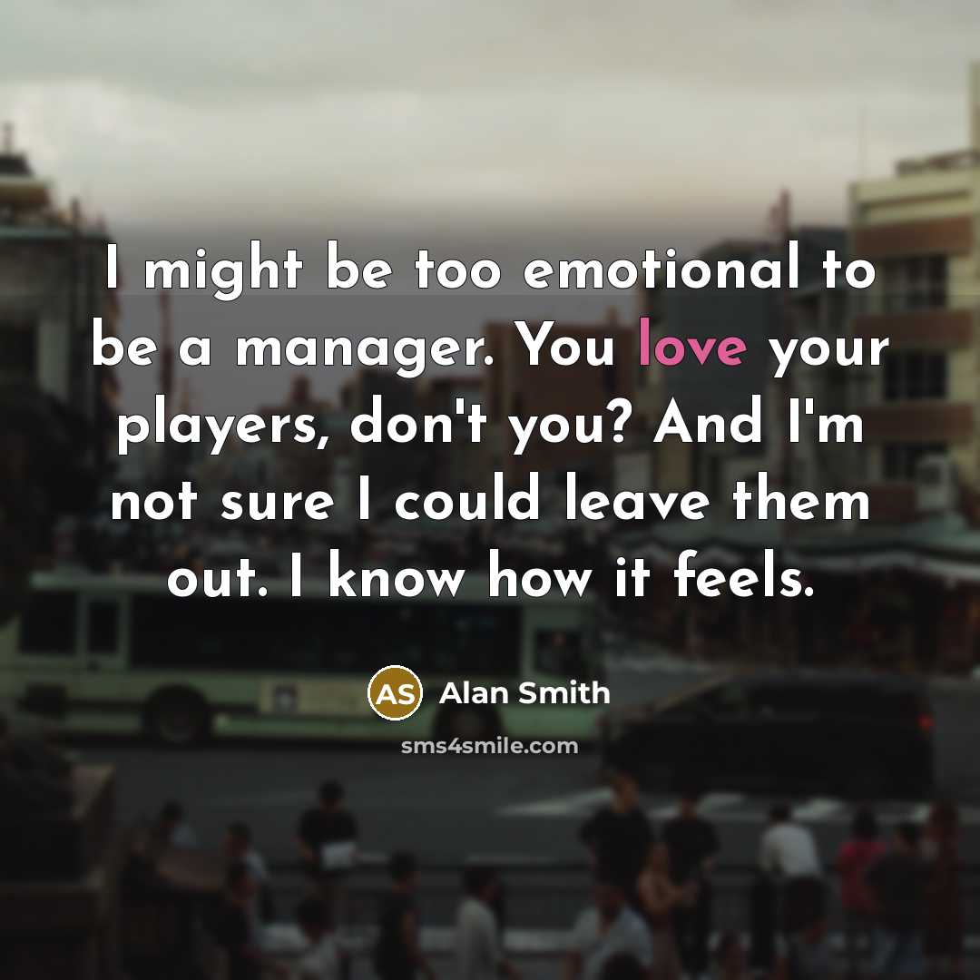 “I might be too emotional to be a manager. You love your players, don't you? And I'm not sure I could leave them out. I know how it feels.” quote by Alan Smith