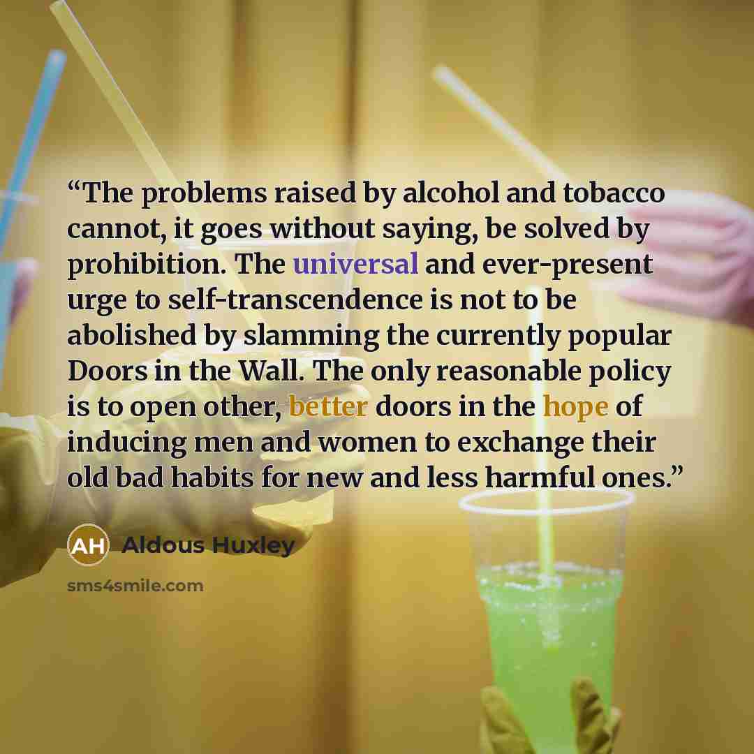 “The problems raised by alcohol and tobacco cannot, it goes without saying, be solved by prohibition. The universal and ever-present urge to self-transcendence is not to be abolished by slamming the currently popular Doors in the Wall. The only reasonable policy is to open other, better doors in…” quote by Aldous Huxley