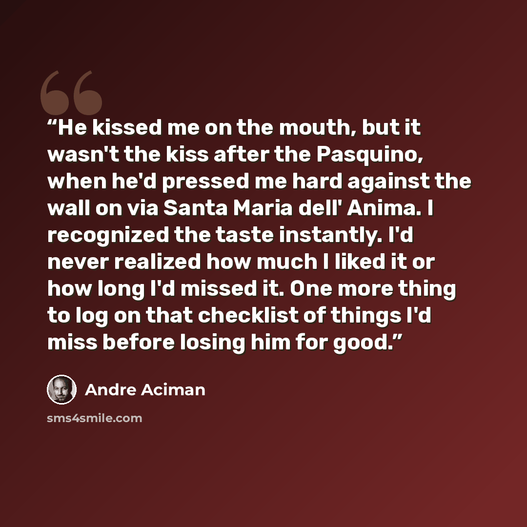 “He kissed me on the mouth, but it wasn't the kiss after the Pasquino, when he'd pressed me hard against the wall on via Santa Maria dell' Anima. I recognized the taste instantly. I'd never realized how much I liked it or how long I'd missed it. One more thing to log on that checklist of things I'd…” quote by André Aciman