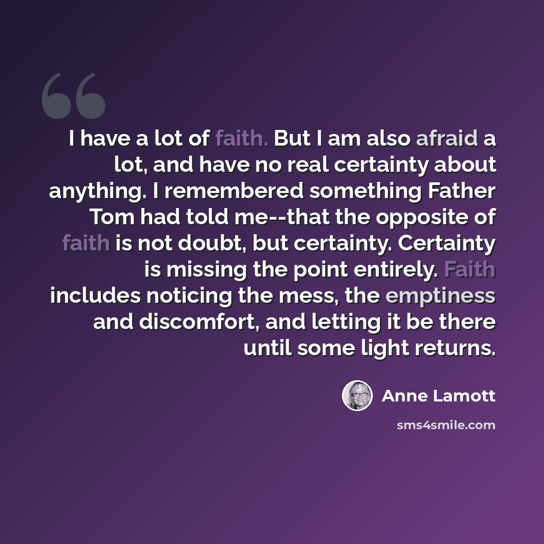 “I have a lot of faith. But I am also afraid a lot, and have no real certainty about anything. I remembered something Father Tom had told me--that the opposite of faith is not doubt, but certainty. Certainty is missing the point entirely. Faith includes noticing the mess, the emptiness and…” quote by Anne Lamott