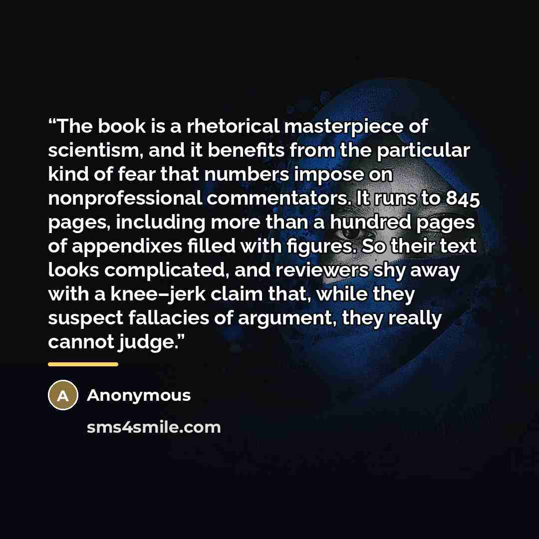 “The book is a rhetorical masterpiece of scientism, and it benefits from the particular kind of fear that numbers impose on nonprofessional commentators. It runs to 845 pages, including more than a hundred pages of appendixes filled with figures. So their text looks complicated, and reviewers shy…” quote by Anonymous