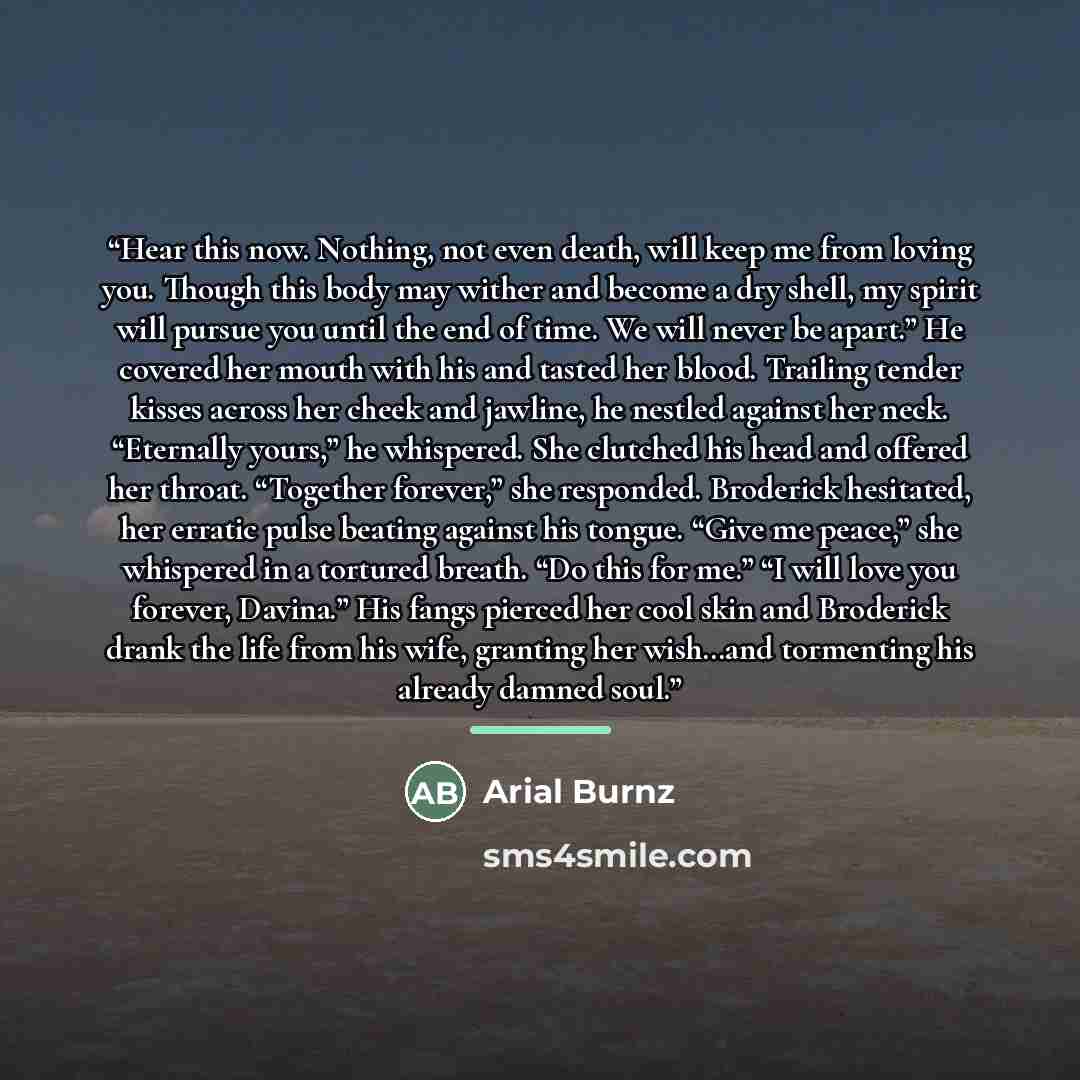 “Hear this now. Nothing, not even death, will keep me from loving you. Though this body may wither and become a dry shell, my spirit will pursue you until the end of time. We will never be apart.” He covered her mouth with his and tasted her blood. Trailing tender kisses across her cheek and…” quote by Arial Burnz