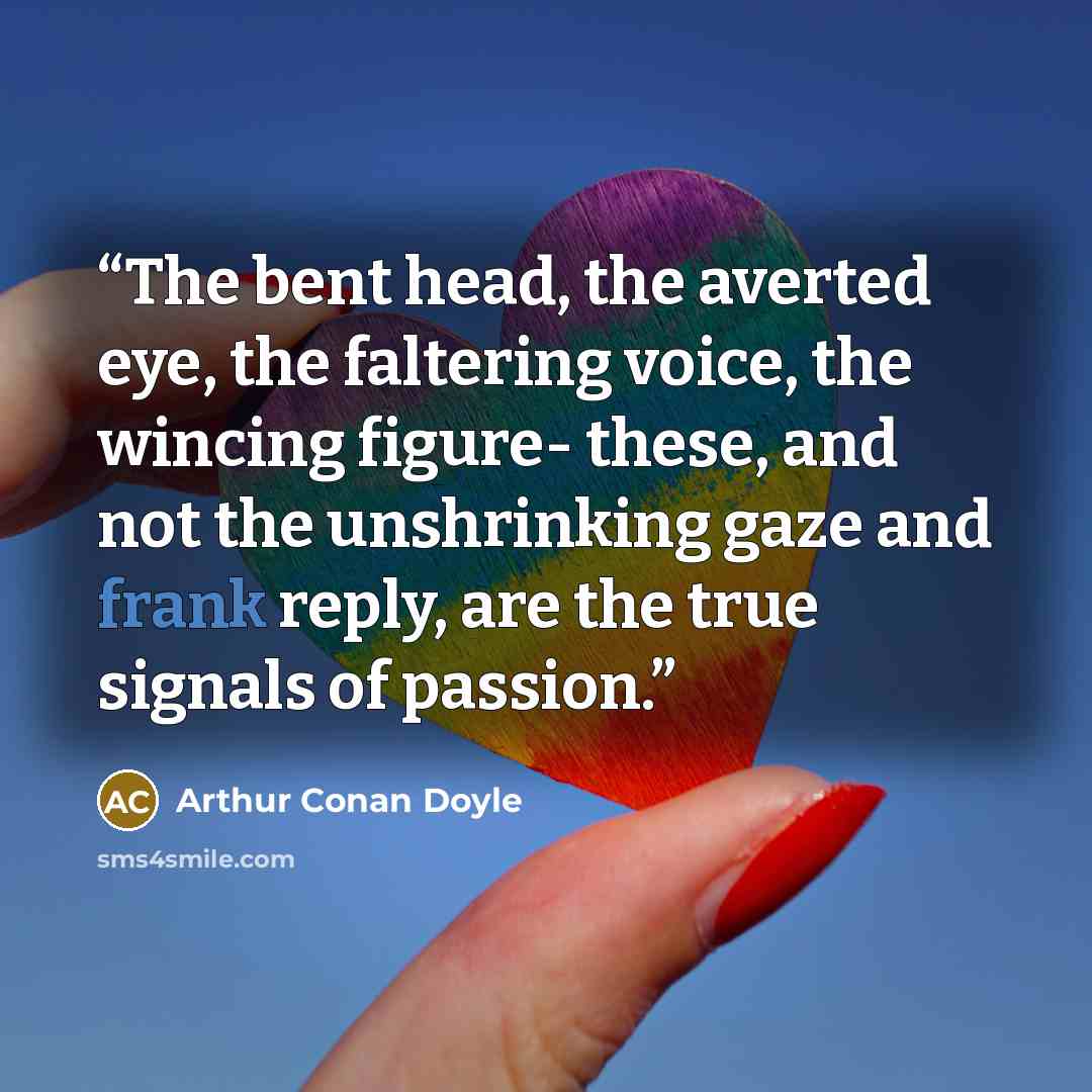 “The bent head, the averted eye, the faltering voice, the wincing figure- these, and not the unshrinking gaze and frank reply, are the true signals of passion.” quote by Arthur Conan Doyle