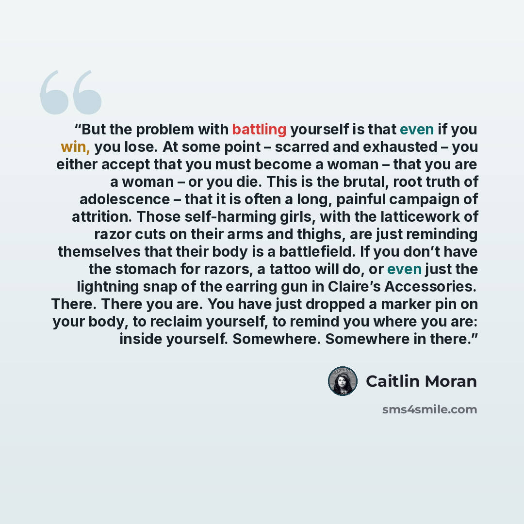 “But the problem with battling yourself is that even if you win, you lose. At some point – scarred and exhausted – you either accept that you must become a woman – that you are a woman – or you die. This is the brutal, root truth of adolescence – that it is often a long, painful campaign of…” quote by Caitlin Moran