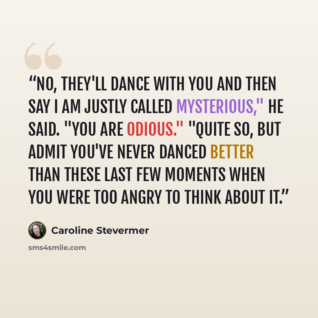 “No, they'll dance with you and then say I am justly called mysterious," he said. "You are odious." "Quite so, but admit you've never danced better than these last few moments when you were too angry to think about it.” quote by Caroline Stevermer
