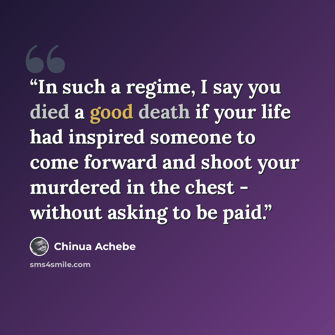 “In such a regime, I say you died a good death if your life had inspired someone to come forward and shoot your murdered in the chest - without asking to be paid.” quote by Chinua Achebe