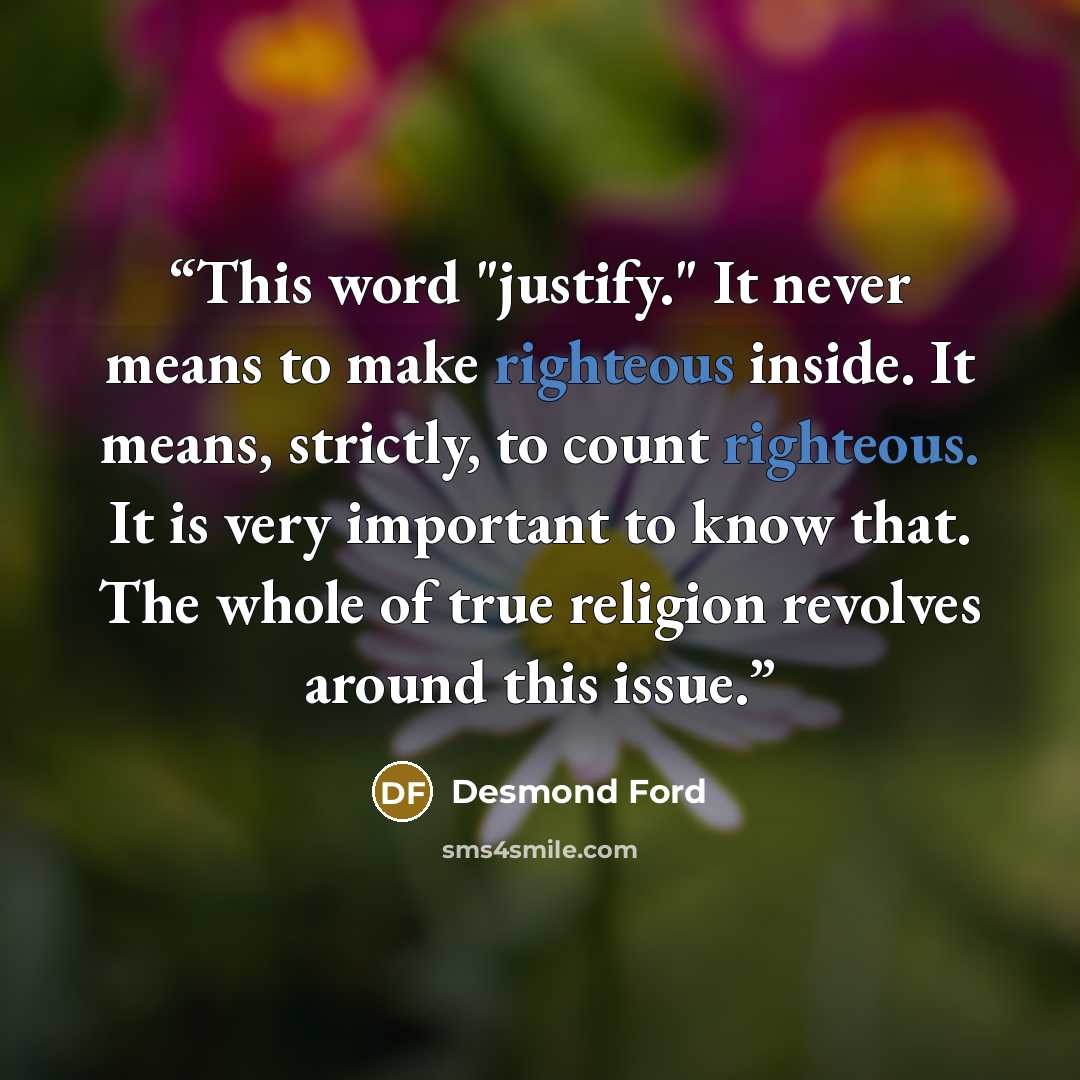 “This word "justify." It never means to make righteous inside. It means, strictly, to count righteous. It is very important to know that. The whole of true religion revolves around this issue.” quote by Desmond Ford