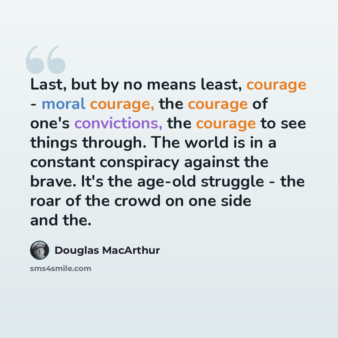 “Last, but by no means least, courage - moral courage, the courage of one's convictions, the courage to see things through. The world is in a constant conspiracy against the brave. It's the age-old struggle - the roar of the crowd on one side and the.” quote by Douglas MacArthur