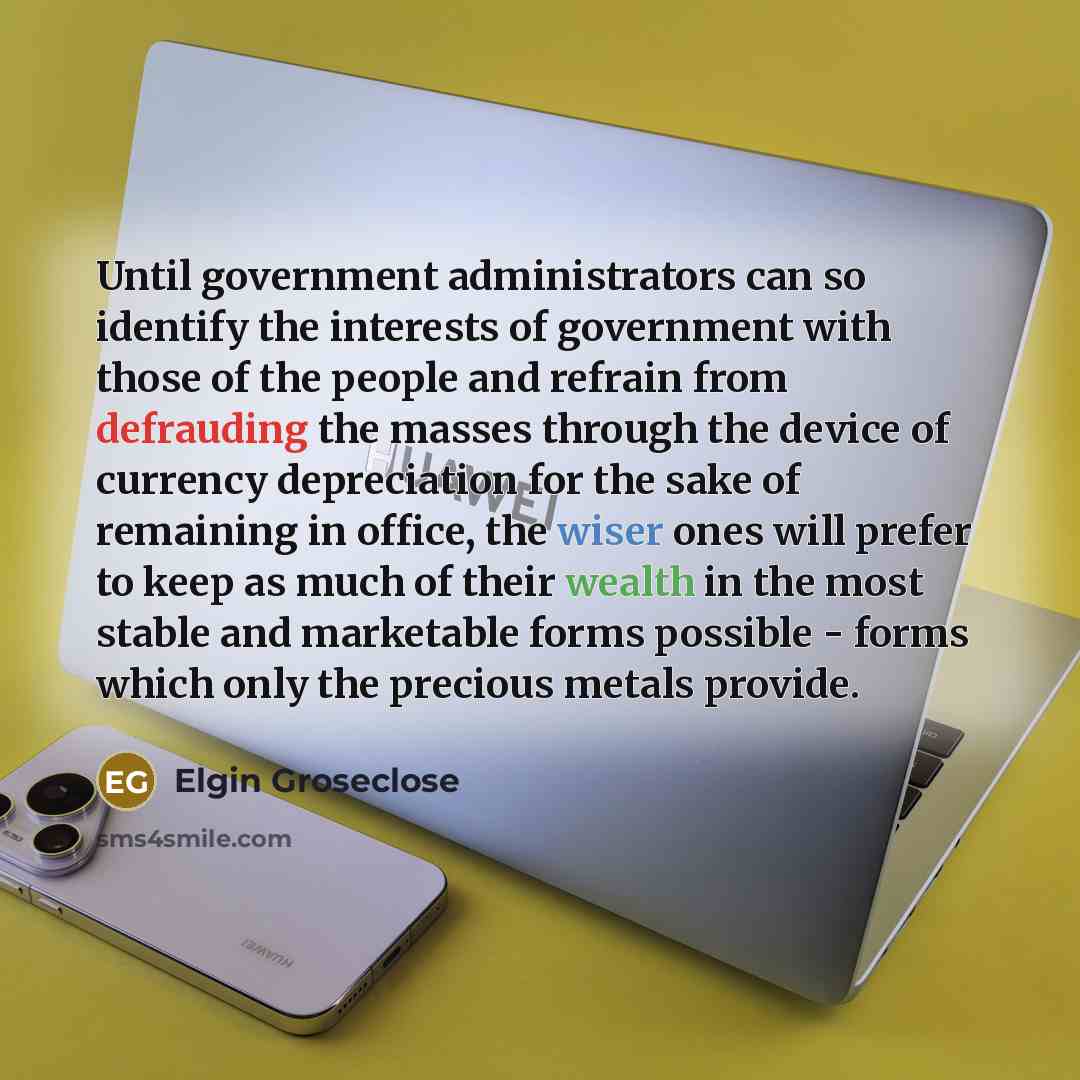 “Until government administrators can so identify the interests of government with those of the people and refrain from defrauding the masses through the device of currency depreciation for the sake of remaining in office, the wiser ones will prefer to keep as much of their wealth in the most stable…” quote by Elgin Groseclose