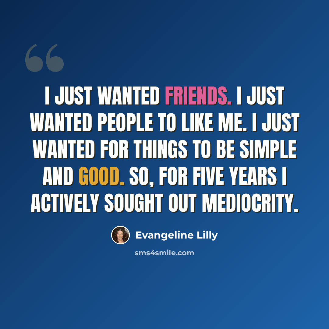 “I just wanted friends. I just wanted people to like me. I just wanted for things to be simple and good. So, for five years I actively sought out mediocrity.” quote by Evangeline Lilly