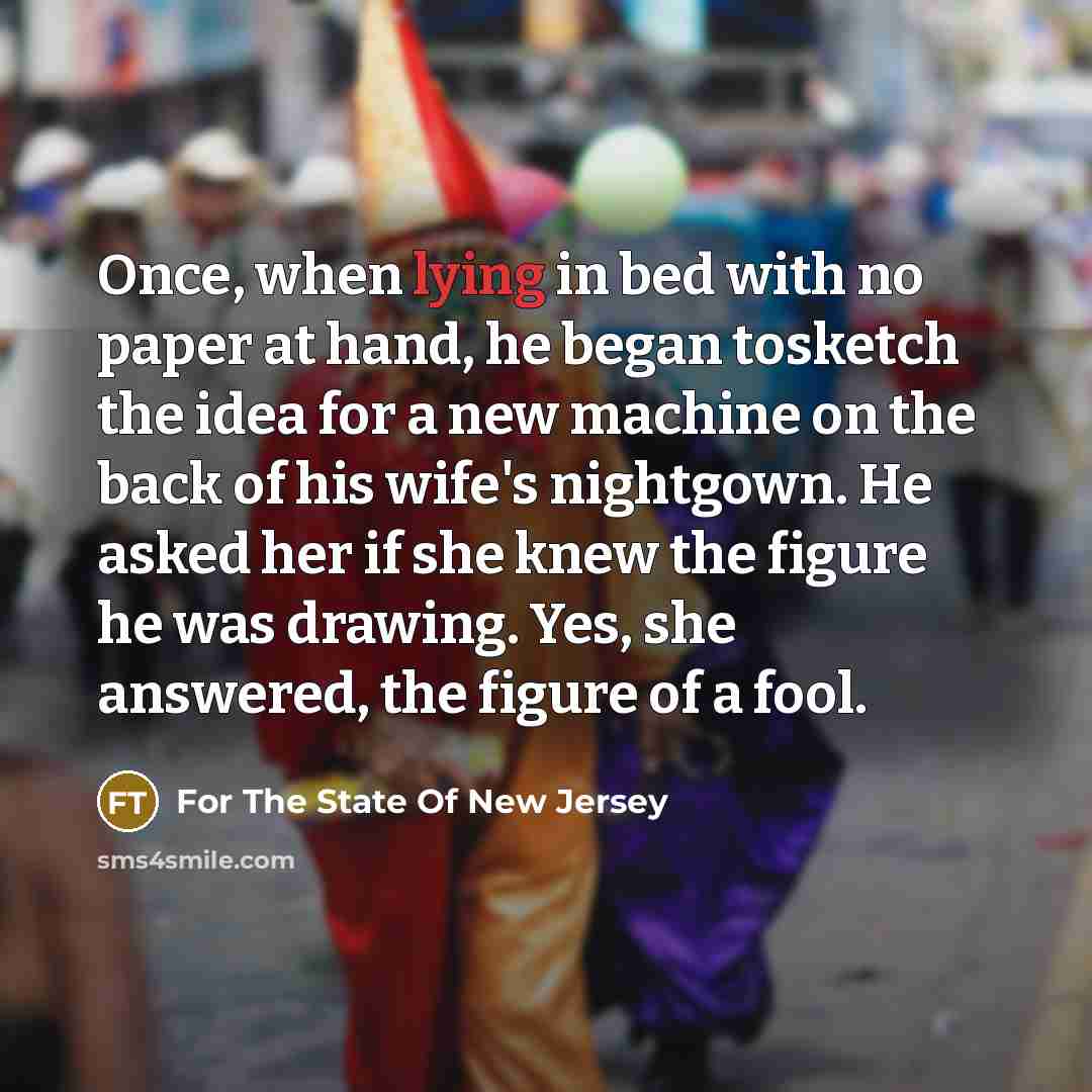 “Once, when lying in bed with no paper at hand, he began tosketch the idea for a new machine on the back of his wife's nightgown. He asked her if she knew the figure he was drawing. Yes, she answered, the figure of a fool.” quote by For The State Of New Jersey