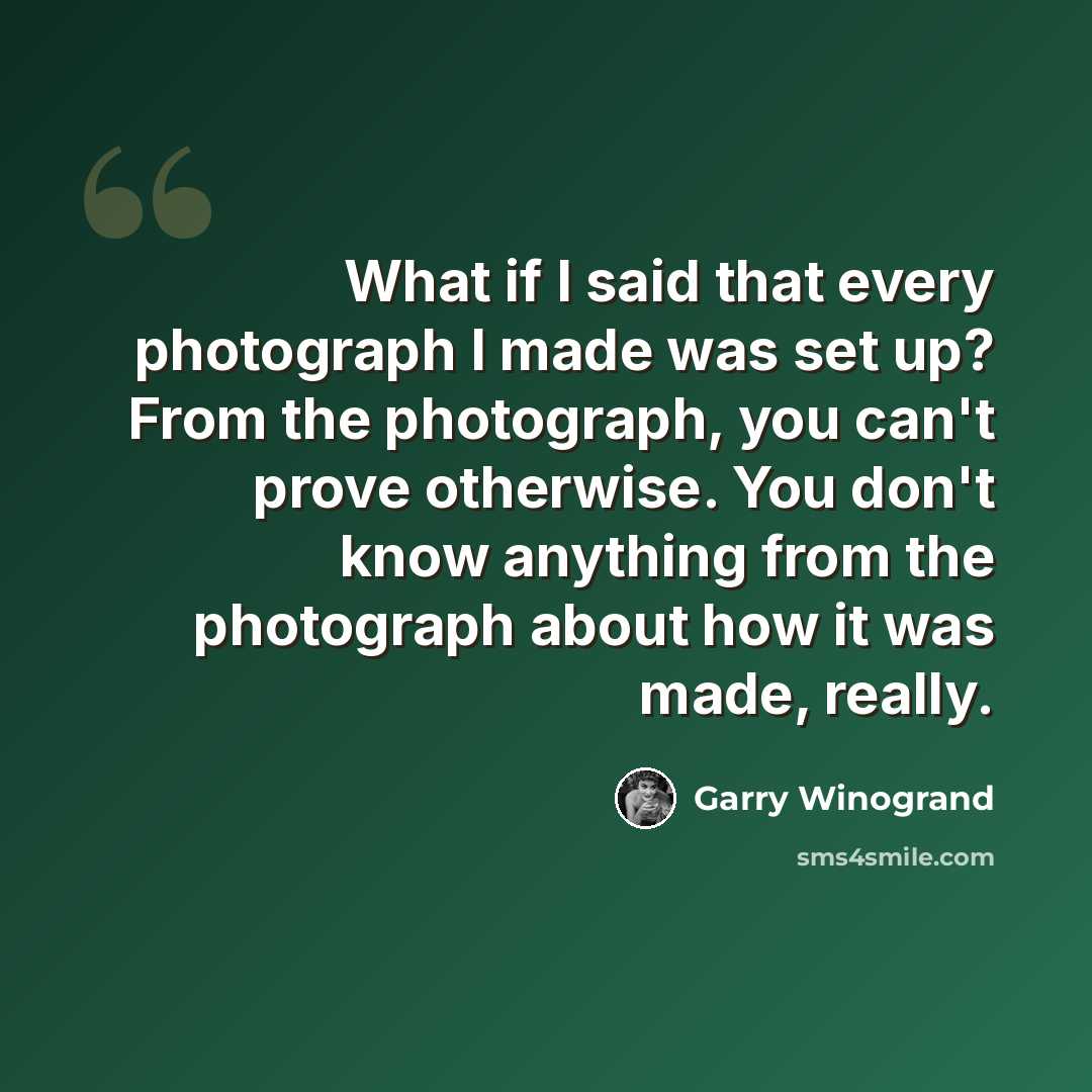 “What if I said that every photograph I made was set up? From the photograph, you can't prove otherwise. You don't know anything from the photograph about how it was made, really.” quote by Garry Winogrand
