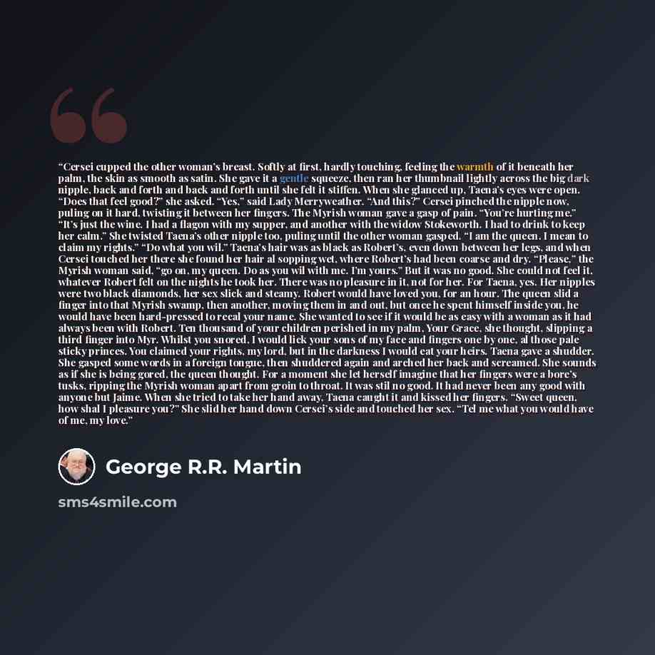 “Cersei cupped the other woman’s breast. Softly at first, hardly touching, feeling the warmth of it beneath her palm, the skin as smooth as satin. She gave it a gentle squeeze, then ran her thumbnail lightly across the big dark nipple, back and forth and back and forth until she felt it stiffen…” quote by George R.R. Martin