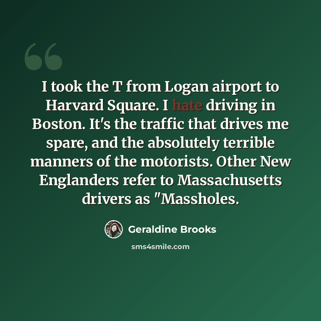 “I took the T from Logan airport to Harvard Square. I hate driving in Boston. It's the traffic that drives me spare, and the absolutely terrible manners of the motorists. Other New Englanders refer to Massachusetts drivers as "Massholes.” quote by Geraldine Brooks
