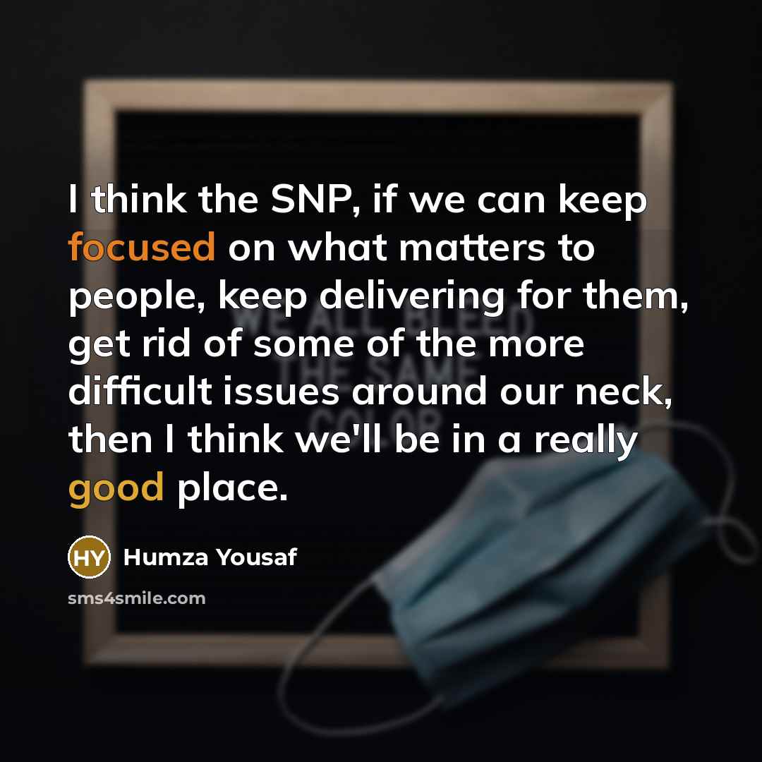 “I think the SNP, if we can keep focused on what matters to people, keep delivering for them, get rid of some of the more difficult issues around our neck, then I think we'll be in a really good place.” quote by Humza Yousaf