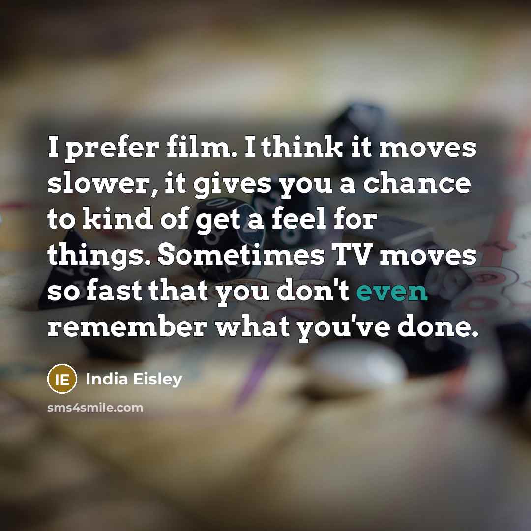 “I prefer film. I think it moves slower, it gives you a chance to kind of get a feel for things. Sometimes TV moves so fast that you don't even remember what you've done.” quote by India Eisley