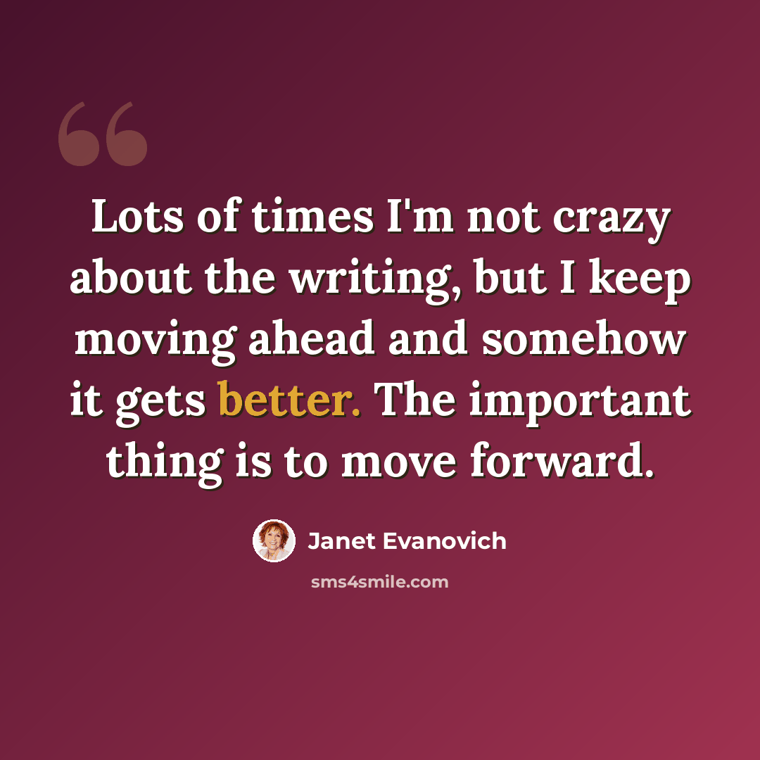 “Lots of times I'm not crazy about the writing, but I keep moving ahead and somehow it gets better. The important thing is to move forward.” quote by Janet Evanovich
