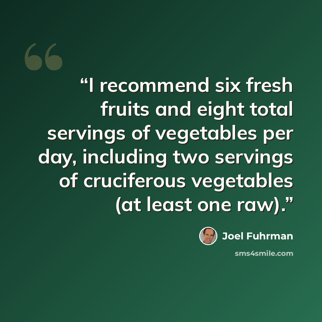 “I recommend six fresh fruits and eight total servings of vegetables per day, including two servings of cruciferous vegetables (at least one raw).” quote by Joel Fuhrman