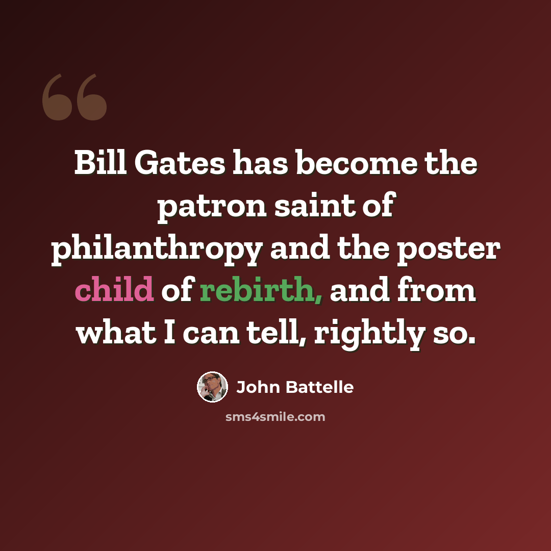 “Bill Gates has become the patron saint of philanthropy and the poster child of rebirth, and from what I can tell, rightly so.” quote by John Battelle