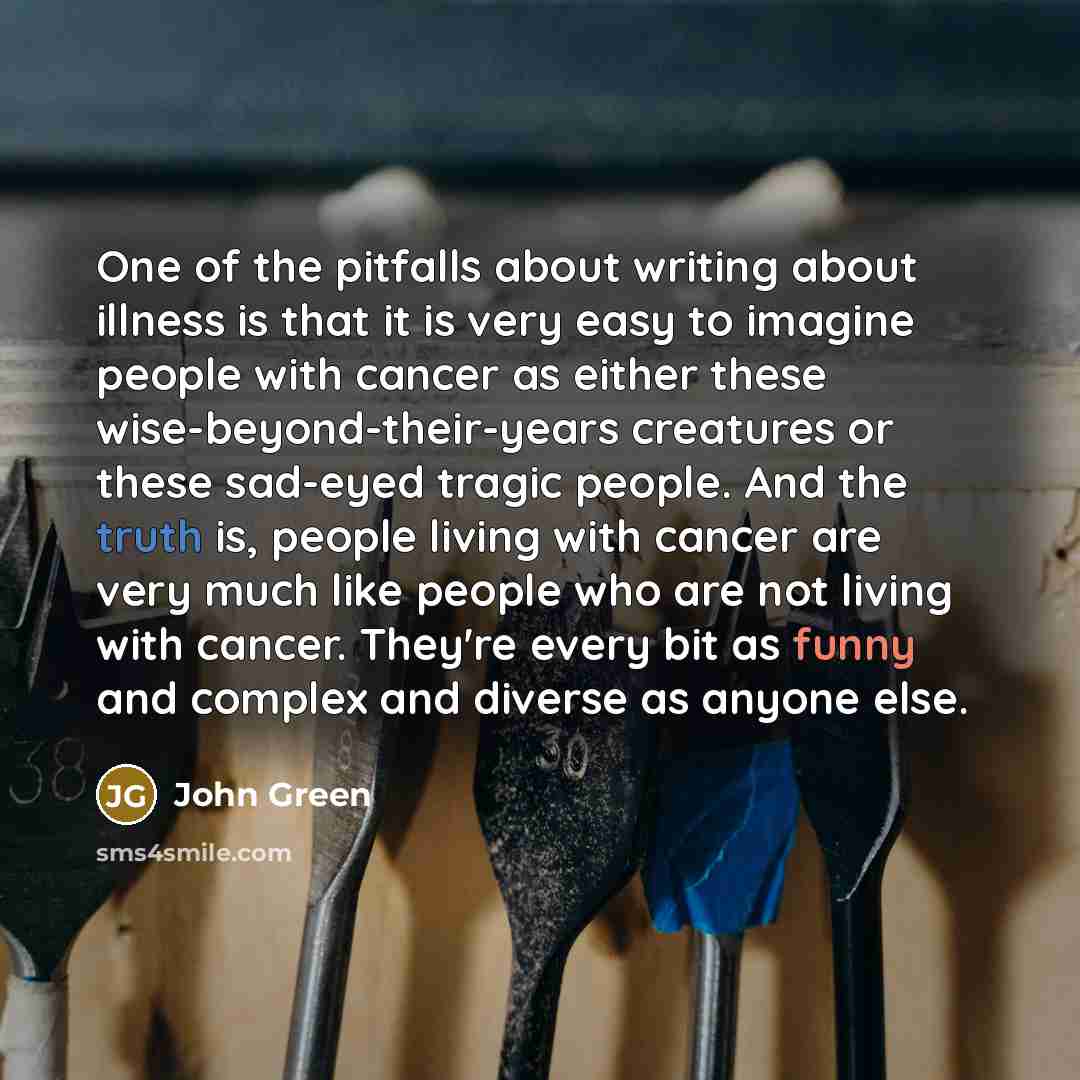 “One of the pitfalls about writing about illness is that it is very easy to imagine people with cancer as either these wise-beyond-their-years creatures or these sad-eyed tragic people. And the truth is, people living with cancer are very much like people who are not living with cancer. They're…” quote by John Green