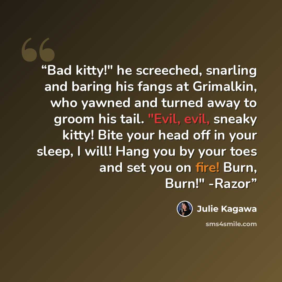 “Bad kitty!" he screeched, snarling and baring his fangs at Grimalkin, who yawned and turned away to groom his tail. "Evil, evil, sneaky kitty! Bite your head off in your sleep, I will! Hang you by your toes and set you on fire! Burn, Burn!" -Razor” quote by Julie Kagawa