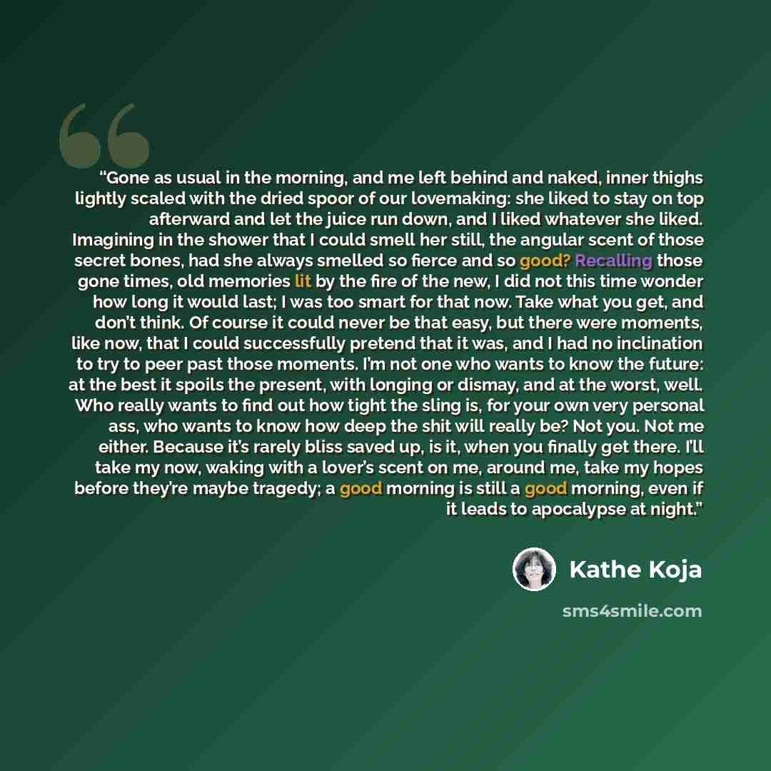 “Gone as usual in the morning, and me left behind and naked, inner thighs lightly scaled with the dried spoor of our lovemaking: she liked to stay on top afterward and let the juice run down, and I liked whatever she liked. Imagining in the shower that I could smell her still, the angular scent of…” quote by Kathe Koja