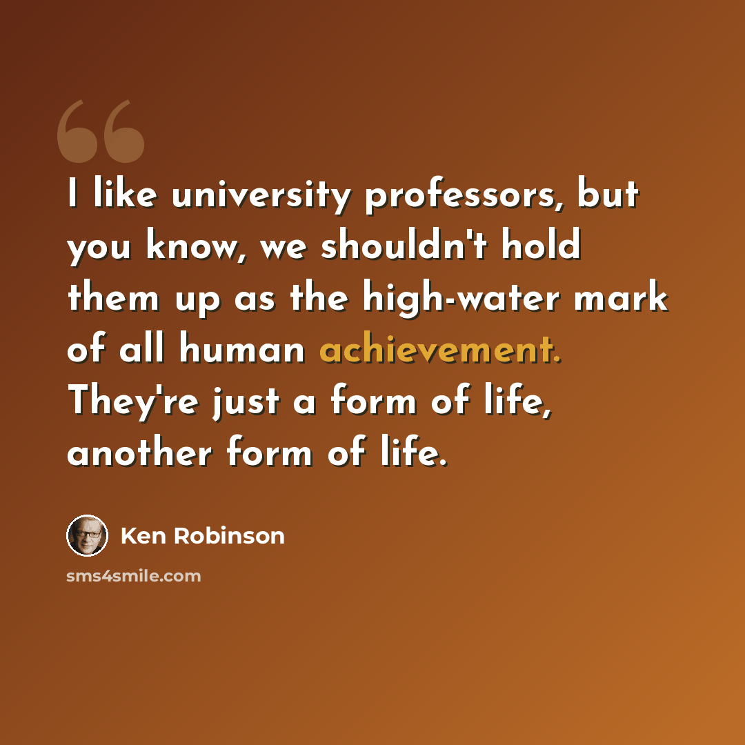 “I like university professors, but you know, we shouldn't hold them up as the high-water mark of all human achievement. They're just a form of life, another form of life.” quote by Ken Robinson