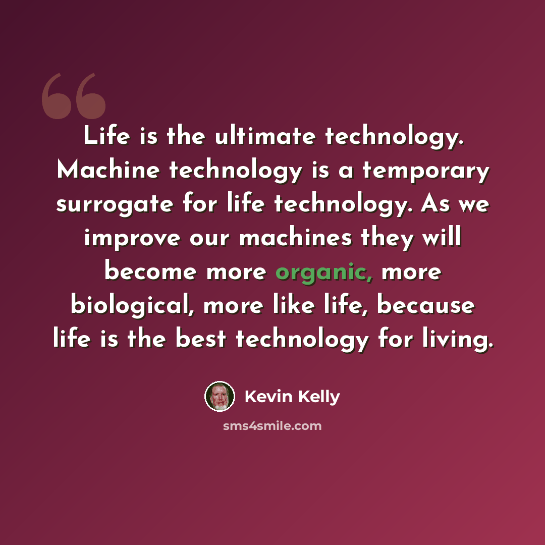 “Life is the ultimate technology. Machine technology is a temporary surrogate for life technology. As we improve our machines they will become more organic, more biological, more like life, because life is the best technology for living.” quote by Kevin Kelly
