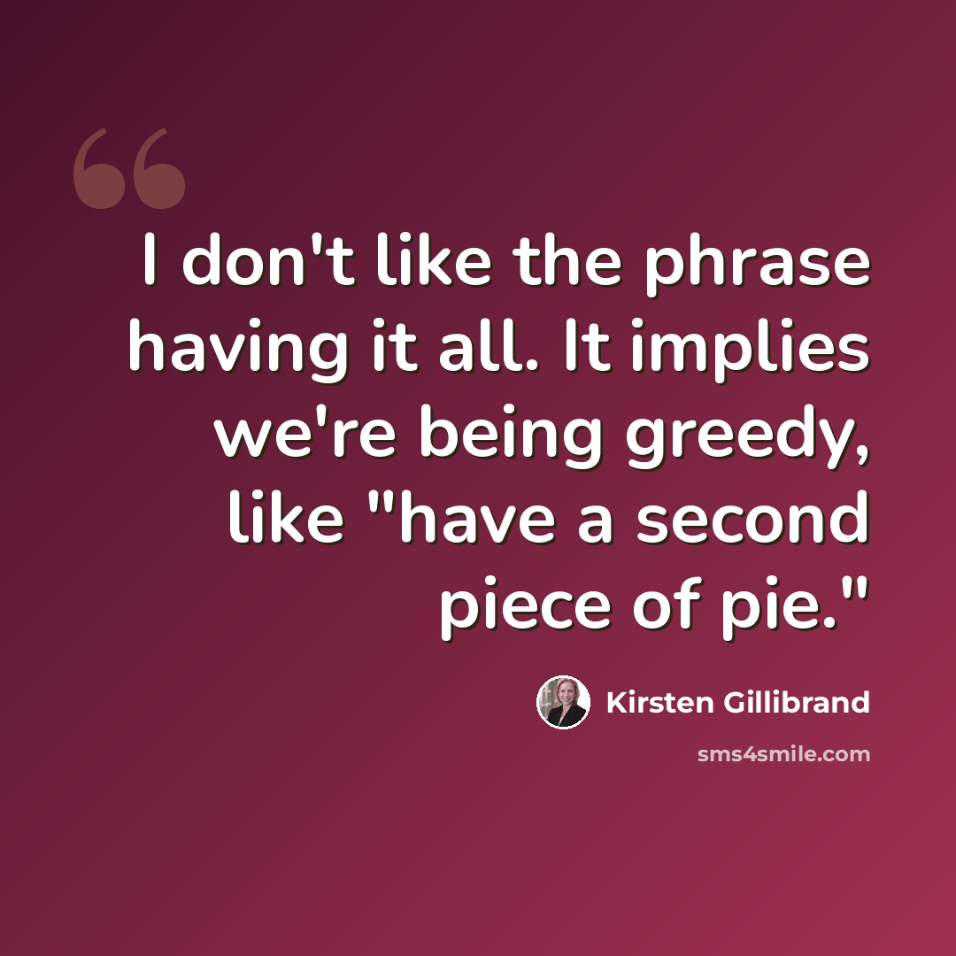 “I don't like the phrase having it all. It implies we're being greedy, like "have a second piece of pie."” quote by Kirsten Gillibrand