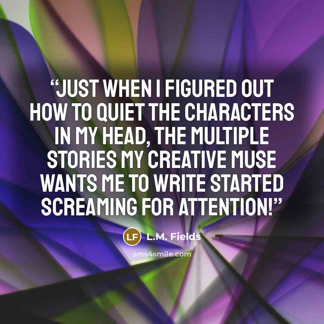 “Just when I figured out how to quiet the characters in my head, the multiple stories my creative muse wants me to write started screaming for attention!” quote by L.M. Fields