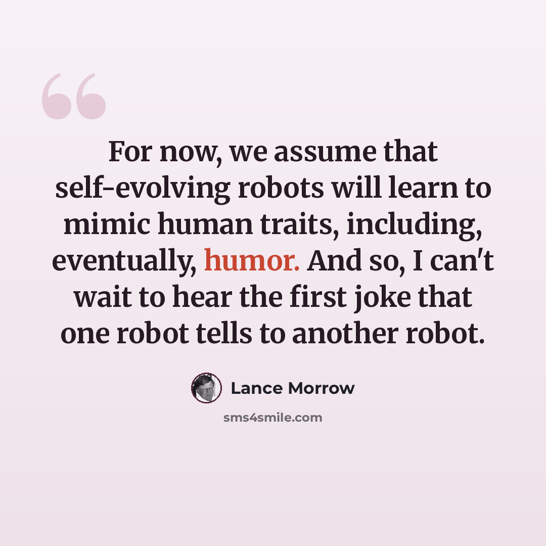 “For now, we assume that self-evolving robots will learn to mimic human traits, including, eventually, humor. And so, I can't wait to hear the first joke that one robot tells to another robot.” quote by Lance Morrow