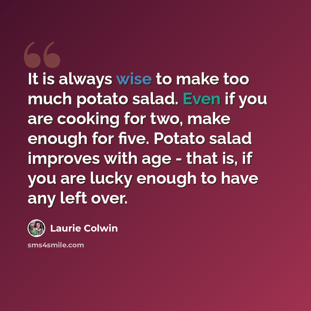 “It is always wise to make too much potato salad. Even if you are cooking for two, make enough for five. Potato salad improves with age - that is, if you are lucky enough to have any left over.” quote by Laurie Colwin
