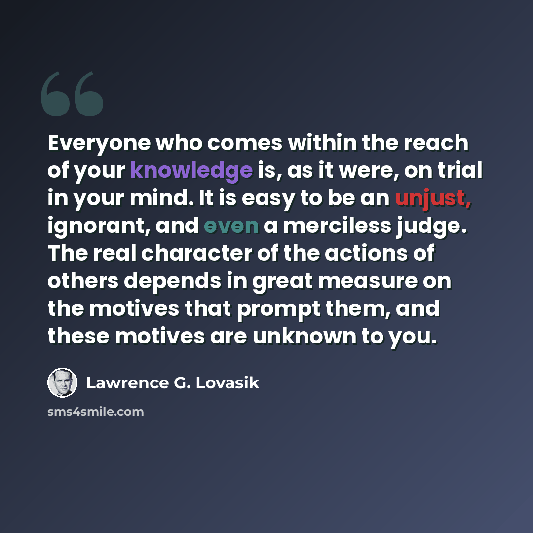 “Everyone who comes within the reach of your knowledge is, as it were, on trial in your mind. It is easy to be an unjust, ignorant, and even a merciless judge. The real character of the actions of others depends in great measure on the motives that prompt them, and these motives are unknown to you.” quote by Lawrence G. Lovasik
