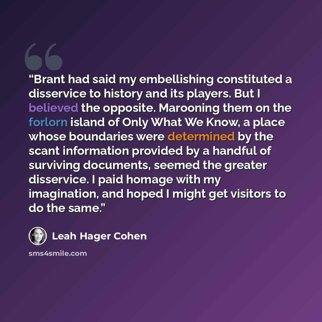 “Brant had said my embellishing constituted a disservice to history and its players. But I believed the opposite. Marooning them on the forlorn island of Only What We Know, a place whose boundaries were determined by the scant information provided by a handful of surviving documents, seemed the…” quote by Leah Hager Cohen