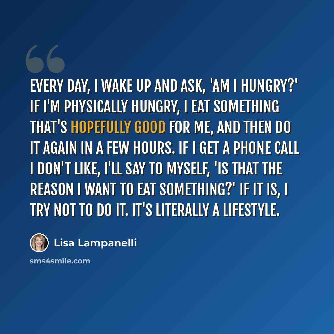 “Every day, I wake up and ask, 'Am I hungry?' If I'm physically hungry, I eat something that's hopefully good for me, and then do it again in a few hours. If I get a phone call I don't like, I'll say to myself, 'Is that the reason I want to eat something?' If it is, I try not to do it. It's…” quote by Lisa Lampanelli