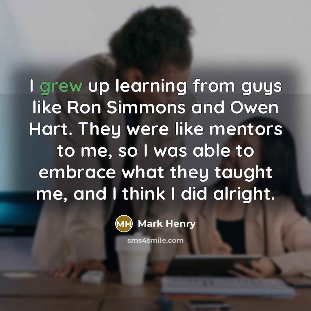 “I grew up learning from guys like Ron Simmons and Owen Hart. They were like mentors to me, so I was able to embrace what they taught me, and I think I did alright.” quote by Mark Henry