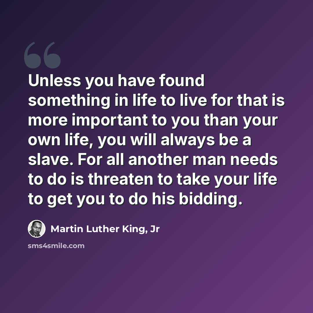 “Unless you have found something in life to live for that is more important to you than your own life, you will always be a slave. For all another man needs to do is threaten to take your life to get you to do his bidding.” quote by Martin Luther King, Jr