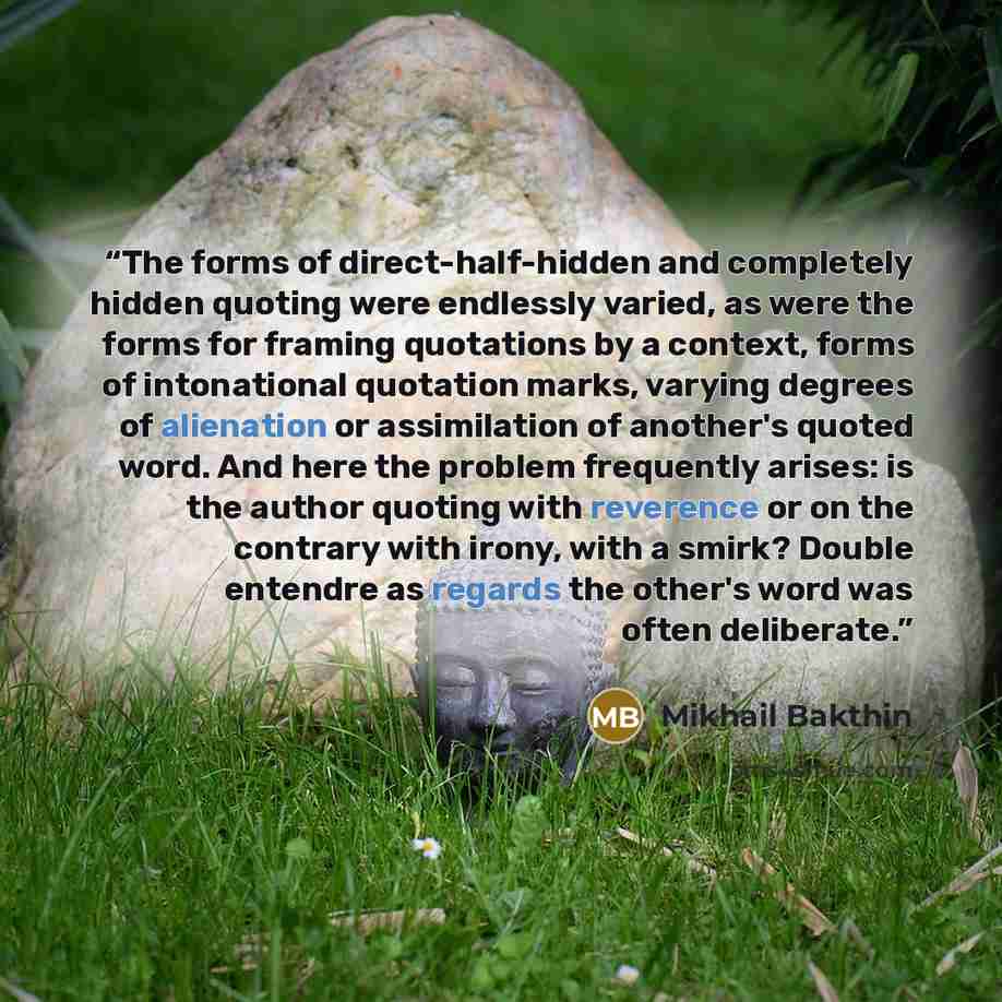 “The forms of direct-half-hidden and completely hidden quoting were endlessly varied, as were the forms for framing quotations by a context, forms of intonational quotation marks, varying degrees of alienation or assimilation of another's quoted word. And here the problem frequently arises: is the…” quote by Mikhail Bakthin