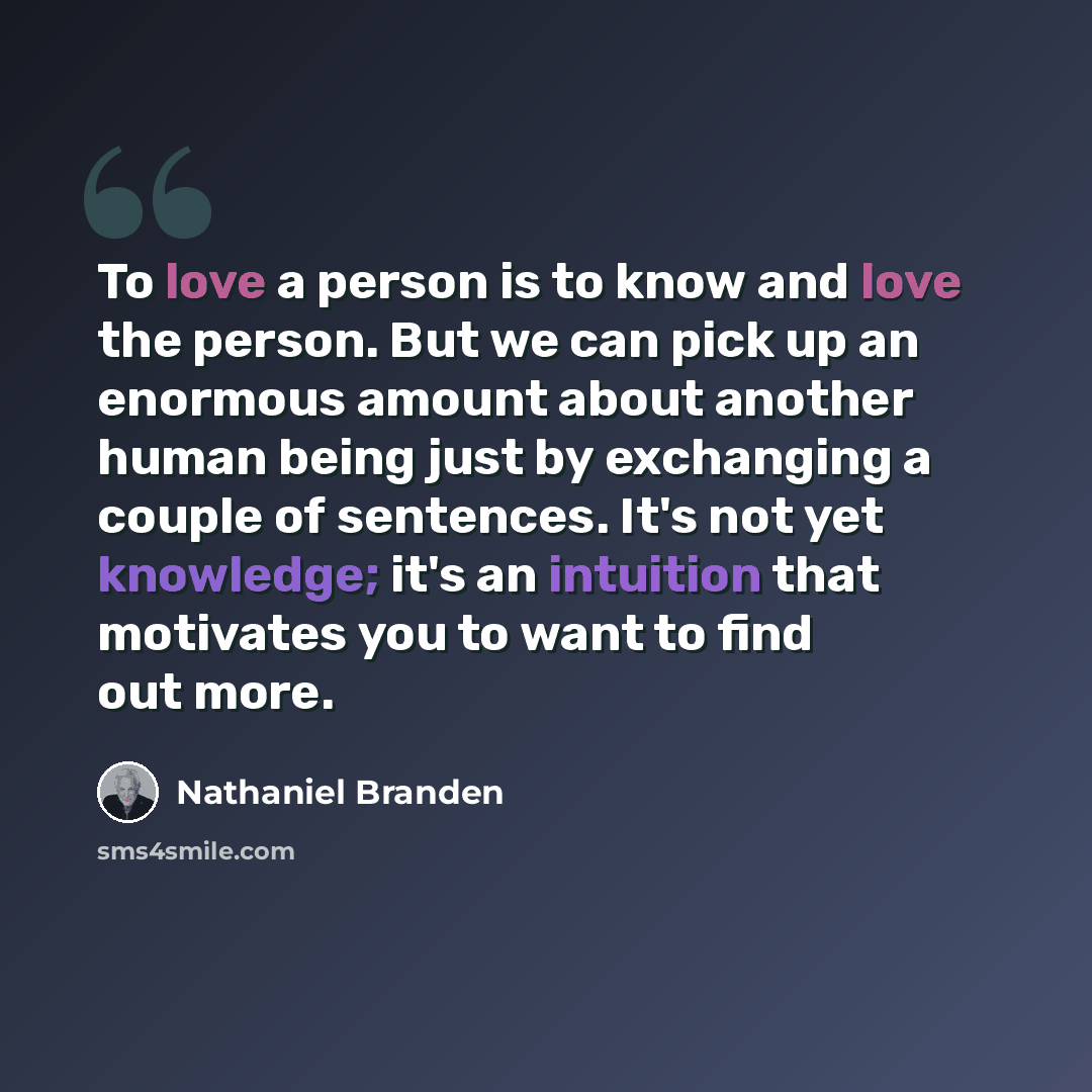 “To love a person is to know and love the person. But we can pick up an enormous amount about another human being just by exchanging a couple of sentences. It's not yet knowledge; it's an intuition that motivates you to want to find out more.” quote by Nathaniel Branden