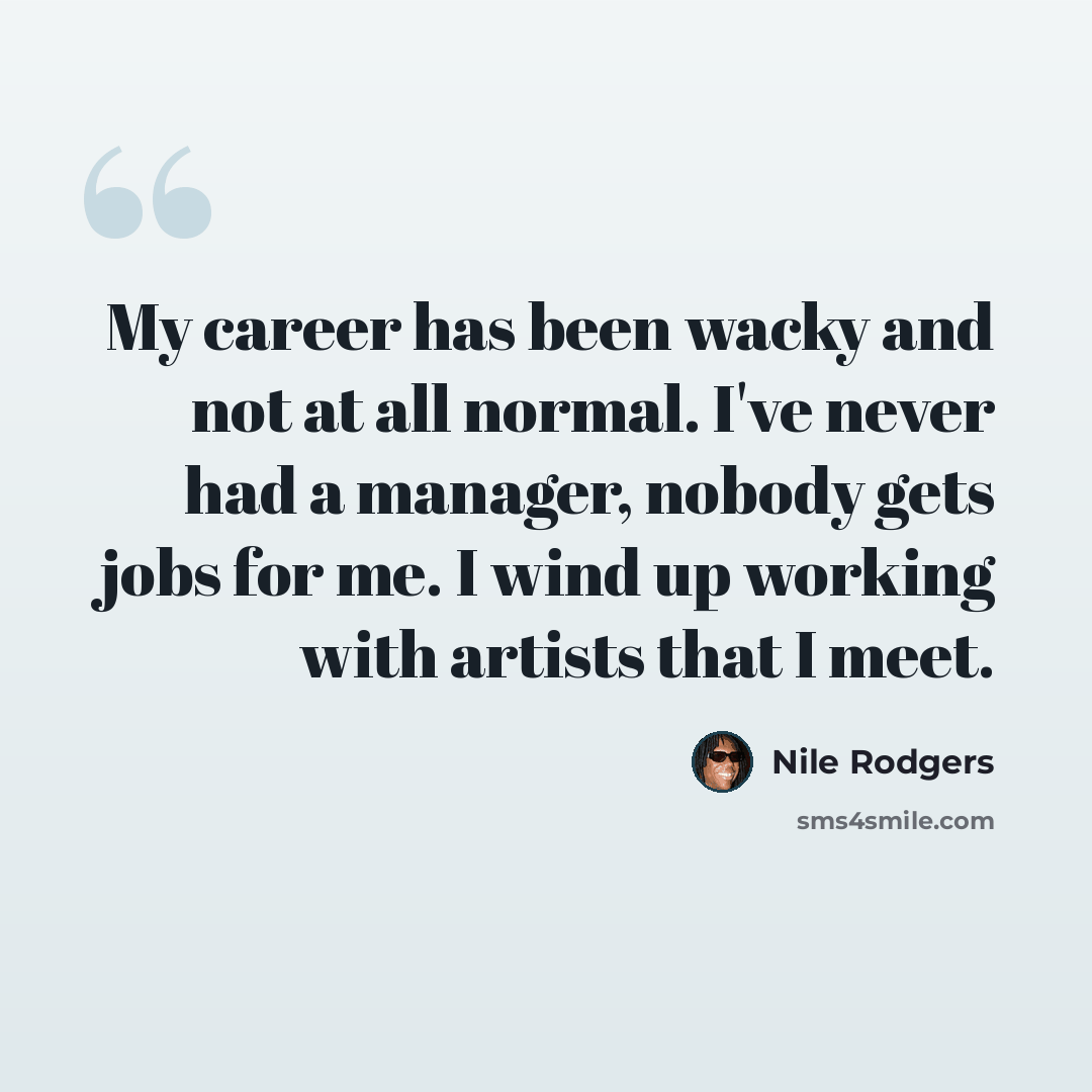 “My career has been wacky and not at all normal. I've never had a manager, nobody gets jobs for me. I wind up working with artists that I meet.” quote by Nile Rodgers