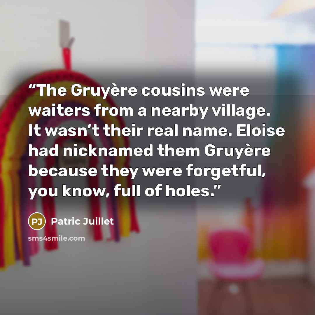 “The Gruyère cousins were waiters from a nearby village. It wasn’t their real name. Eloise had nicknamed them Gruyère because they were forgetful, you know, full of holes.” quote by Patric Juillet